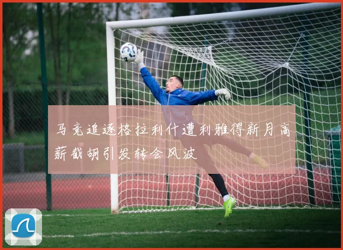 马竞追逐格拉利什遭利雅得新月高薪截胡引发转会风波