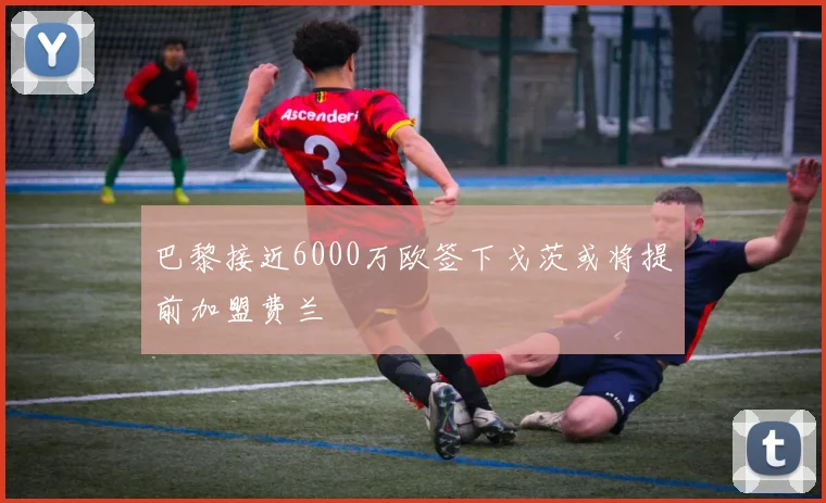 巴黎接近6000万欧签下戈茨或将提前加盟费兰