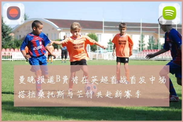 曼晚报道B费将在英超首战首发中场搭档桑托斯与芒特共赴新赛季